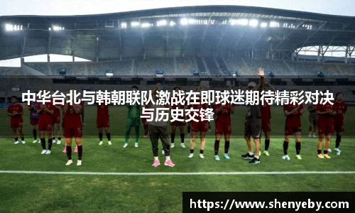 中华台北与韩朝联队激战在即球迷期待精彩对决与历史交锋